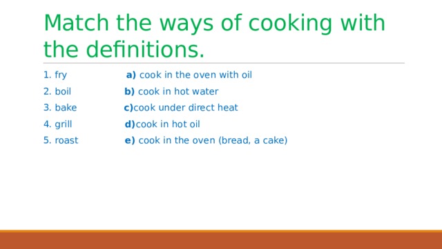 Match the ways of cooking with the definitions. 1. fry a) cook in the oven with oil 2. boil b) cook in hot water 3. bake c) cook under direct heat 4. grill d) cook in hot oil 5. roast e) cook in the oven (bread, a cake) 