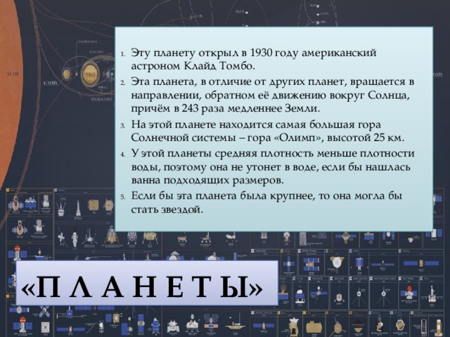 Эту планету открыл в 1930 году американский астроном Клайд Томбо. Эта планета, в отличие от других планет, вращается в направлении, обратном её движению вокруг Солнца, причём в 243 раза медленнее Земли. На этой планете находится самая большая гора Солнечной системы – гора «Олимп», высотой 25 км.         У этой планеты средняя плотность меньше плотности воды, поэтому она не утонет в воде, если бы нашлась ванна подходящих размеров.       Если бы эта планета была крупнее, то она могла бы стать звездой. «П Л А Н Е Т Ы» 