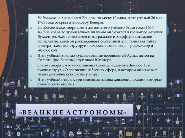 Наблюдая за движением Венеры по диску Солнца, этот учёный 26 мая 1761 года открыл атмосферу Венеры. Наиболее плодотворными в жизни этого учёного были годы 1665 – 1667-й, когда во время эпидемии чумы он уезжает в голодную деревню Вульсторп. Здесь рождается интегральное и дифференциальное исчисление, здесь он раскладывает солнечный луч, познавая тайну спектра, здесь конструирует телескоп нового типа – рефлектор и микроскоп. Этот учёный доказал существование неровностей Луны, пятен на Солнце, фаз Венеры, спутников Юпитера. О ком говорят, что он остановил Солнце и сдвинул Землю?  Его главный труд «О вращении небесных сфер», в котором он изложил гелиоцентрическую систему мира. Этот учёный открыл три основных закона движения планет, которые стали носить его имя.   «В Е Л И К И Е  А С Т Р О Н О М Ы» 