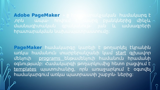 Adobe PageMaker - ը հրատարակչական համակարգ է ,որն ապա- հովում է պարզ բլանկներից մինչև մասնագիտական գրականութ- յան և ամսագրերի հրատարակման նախապատրաստումը:  PageMaker համակարգը կարելի է թողարկել էկրանին առկա համանուն տարբերանշանի կամ start գլխավոր մենյուի  programs ենթամենյուի համանուն հրամանի օգնությամբ: Համակարգի թողարկումից հետո բացվում է templates պատուհանից, որն առաջարկում է օգտվել համակարգում առկա պատրաստի շաբլոն- ներից: 