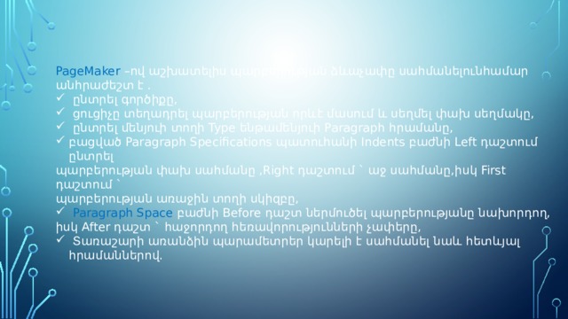 PageMaker –ով աշխատելիս պարբերության ձևաչափը սահմանելունհամար անհրաժեշտ է .  ընտրել գործիքը,  ցուցիչը տեղադրել պարբերության որևէ մասում և սեղմել փախ սեղմակը,  ընտրել մենյուի տողի Type ենթամենյուի Paragraph հրամանը, բացված Paragraph Specifications պատուհանի Indents բաժնի Left դաշտում ընտրել պարբերության փախ սահմանը ,Right դաշտում ` աջ սահմանը,իսկ First դաշտում ` պարբերության առաջին տողի սկիզբը,  Paragraph Space բաժնի Before դաշտ ներմուծել պարբերությանը նախորդող, իսկ After դաշտ ` հաջորդող հեռավորությունների չափերը,  Տառաշարի առանձին պարամետրեր կարելի է սահմանել նաև հետևյալ հրամաններով. 