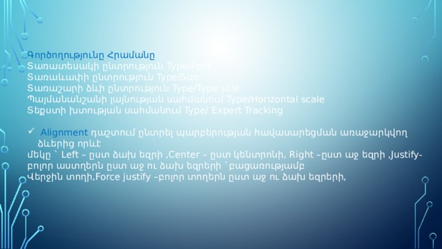 Գործողությունը Հրամանը Տառատեսակի ընտրություն Type/Font Տառաևափի ընտրություն Type/Size Տառաշարի ձևի ընտրություն Type/Type stile Պայմանանշանի լայնության սահմանում Type/Horizontal scale Տեքստի խտության սահմանում Type/ Expert Tracking  Alignment դաշտում ընտրել պարբերության հավասարեցման առաջարկվող ձևերից որևէ մեկը ` Left – ըստ ձախ եզրի ,Center – ըստ կենտրոնի, Right –ըստ աջ եզրի ,Justify- բոլոր աստղերն ըստ աջ ու ձախ եզրերի `բացառությամբ Վերջին տողի,Force justify –բոլոր տողերն ըստ աջ ու ձախ եզրերի, 