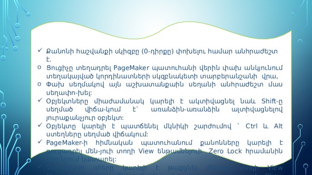 Քանոնի հաշվանքի սկիզբը (0-դիրքը) փոխելու համար անհրաժեշտ է. Ց ուցիչը տեղադրել PageMaker պատուհանի վերին փախ անկյունում տեղակայված կորդինատների սկզբնակետի տարբերանշանի վրա, Փախ սեղմակով այն աշխատանքաին սեղանի անհրաժեշտ մաս սեղափո-խել: Օբյեկտները միաժամանակ կարելի է ակտիվացնել նաև Shift-ը սեղմած վիճա-կում է` առանձին-առանձին ալտիվացնելով յուրաքանչյուր օբյեկտ: Օբյեկտը կարելի է պատճենել մկնիկի շարժումով ` Ctrl և Alt ստեղները սեղմած վիճակում: PageMaker-ի հիմնական պատուհանում քանոնները կարելի է ցուցադրել մեն-յուի տողի View ենթամենյուի Zero Lock հրամանին կից նշում կատարել: Չպագրվող գծերը կարելի է թաքցնել մենյուի տողի View ենթամենյուի Clear Rules Guides հրամանով և ցուցադրել Show Guides հրամանով:   