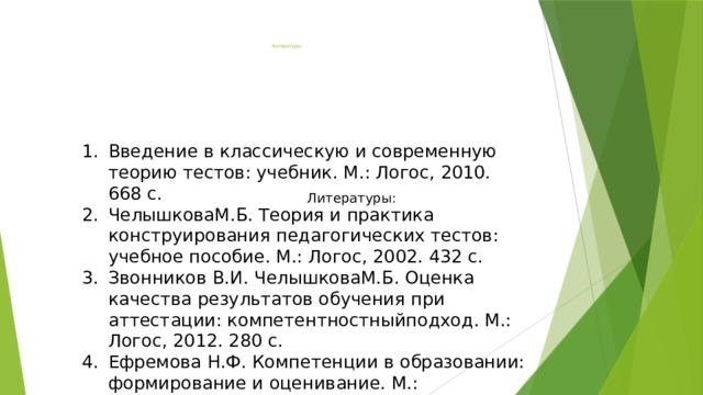  Литературы:              Введение в классическую и современную теорию тестов: учебник. М.: Логос, 2010. 668 с. ЧелышковаМ.Б. Теория и практика конструирования педагогических тестов: учебное пособие. М.: Логос, 2002. 432 с. Звонников В.И. ЧелышковаМ.Б. Оценка качества результатов обучения при аттестации: компетентностныйподход. М.: Логос, 2012. 280 с. Ефремова Н.Ф. Компетенции в образовании: формирование и оценивание. М.: Национальное образование. Литературы: 