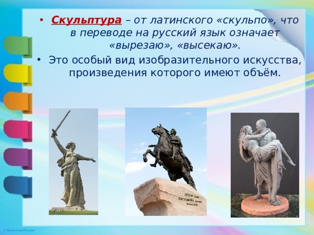 Скульптура  – от латинского «скульпо», что в переводе на русский язык означает «вырезаю», «высекаю». Это особый вид изобразительного искусства, произведения которого имеют объём. 