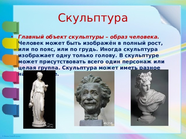 Скульптура Главный объект скульптуры – образ человека. Человек может быть изображён в полный рост, или по пояс, или по грудь. Иногда скульптура изображает одну только голову. В скульптуре может присутствовать всего один персонаж или целая группа. Скульптура может иметь разное направление. 