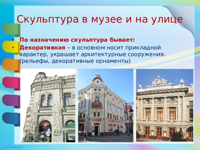 Скульптура в музее и на улице По назначению скульптура бывает: Декоративная – в основном носит прикладной характер, украшает архитектурные сооружения. (рельефы, декоративные орнаменты) 