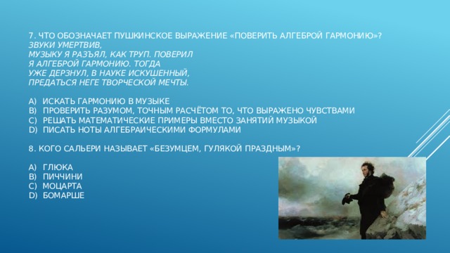  7. Что обозначает пушкинское выражение «поверить алгеброй гармонию»?  Звуки умертвив,  Музыку я разъял, как труп. Поверил  Я алгеброй гармонию. Тогда  Уже дерзнул, в науке искушенный,  Предаться неге творческой мечты.   a)  искать гармонию в музыке  b)  проверить разумом, точным расчётом то, что выражено чувствами  c)  решать математические примеры вместо занятий музыкой  d)  писать ноты алгебраическими формулами   8. Кого Сальери называет «безумцем, гулякой праздным»?   a)  Глюка  b)  Пиччини  c)  Моцарта  d)  Бомарше    