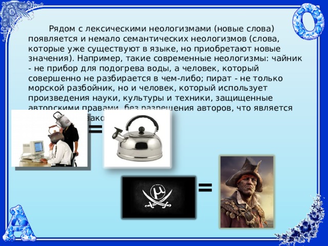   Рядом с лексическими неологизмами (новые слова) появляется и немало семантических неологизмов (слова, которые уже существуют в языке, но приобретают новые значения). Например, такие современные неологизмы: чайник - не прибор для подогрева воды, а человек, который совершенно не разбирается в чем-либо; пират - не только морской разбойник, но и человек, который использует произведения науки, культуры и техники, защищенные авторскими правами, без разрешения авторов, что является нарушением закона.     