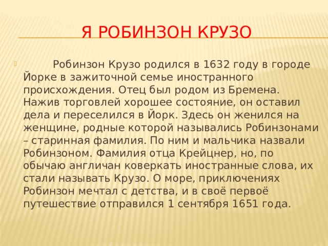 Я Робинзон Крузо  Робинзон Крузо родился в 1632 году в городе Йорке в зажиточной семье иностранного происхождения. Отец был родом из Бремена. Нажив торговлей хорошее состояние, он оставил дела и переселился в Йорк. Здесь он женился на женщине, родные которой назывались Робинзонами – старинная фамилия. По ним и мальчика назвали Робинзоном. Фамилия отца Крейцнер, но, по обычаю англичан коверкать иностранные слова, их стали называть Крузо. О море, приключениях Робинзон мечтал с детства, и в своё первоё путешествие отправился 1 сентября 1651 года. 