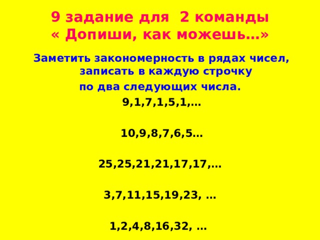 9 задание для 2 команды  « Допиши, как можешь…»  Заметить закономерность в рядах чисел, записать в каждую строчку  по два следующих числа.  9,1,7,1,5,1,…   10,9,8,7,6,5…  25,25,21,21,17,17,…  3,7,11,15,19,23, …  1,2,4,8,16,32, …