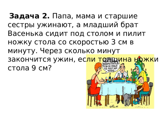 Задача 2. Папа, мама и старшие сестры ужинают, а младший брат Васенька сидит под столом и пилит ножку стола со скоростью 3 см в минуту. Через сколько минут закончится ужин, если толщина ножки стола 9 см?