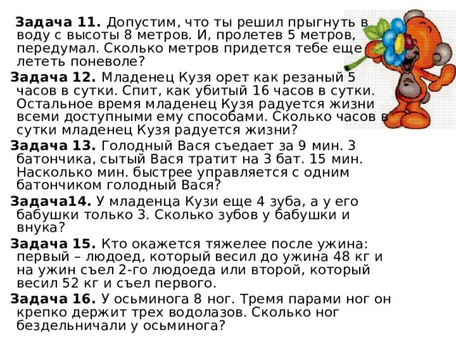 Задача 11. Допустим, что ты решил прыгнуть в воду с высоты 8 метров. И, пролетев 5 метров, передумал. Сколько метров придется тебе еще лететь поневоле? Задача 12. Младенец Кузя орет как резаный 5 часов в сутки. Спит, как убитый 16 часов в сутки. Остальное время младенец Кузя радуется жизни всеми доступными ему способами. Сколько часов в сутки младенец Кузя радуется жизни? Задача 13. Голодный Вася съедает за 9 мин. 3 батончика, сытый Вася тратит на 3 бат. 15 мин. Насколько мин. быстрее управляется с одним батончиком голодный Вася? Задача14. У младенца Кузи еще 4 зуба, а у его бабушки только 3. Сколько зубов у бабушки и внука? Задача 15. Кто окажется тяжелее после ужина: первый – людоед, который весил до ужина 48 кг и на ужин съел 2-го людоеда или второй, который весил 52 кг и съел первого. Задача 16. У осьминога 8 ног. Тремя парами ног он крепко держит трех водолазов. Сколько ног бездельничали у осьминога?