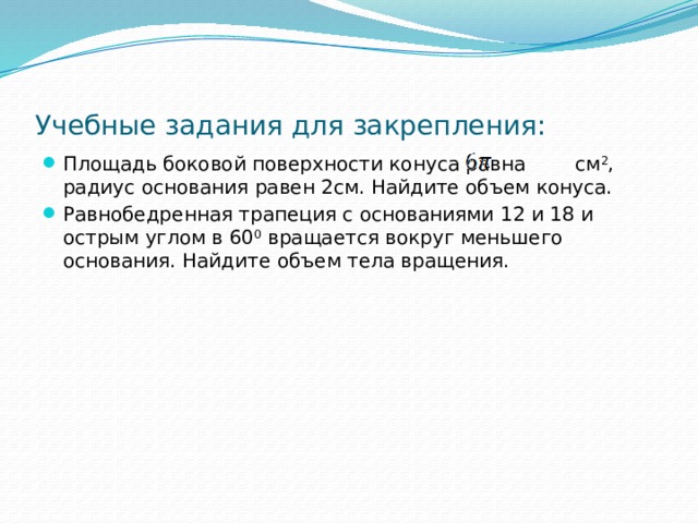 Учебные задания для закрепления: Площадь боковой поверхности конуса равна см 2 , радиус основания равен 2см. Найдите объем конуса. Равнобедренная трапеция с основаниями 12 и 18 и острым углом в 60 0 вращается вокруг меньшего основания. Найдите объем тела вращения. 