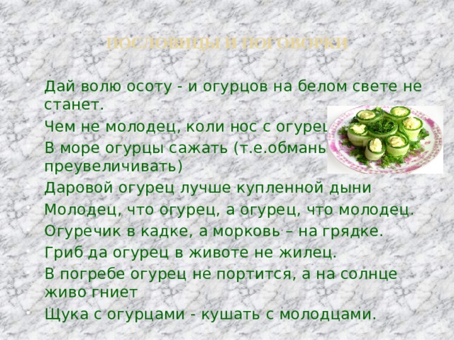 ПОСЛОВИЦЫ И ПОГОВОРКИ   Дай волю осоту - и огурцов на белом свете не станет. Чем не молодец, коли нос с огурец! В море огурцы сажать (т.е.обманывать, преувеличивать) Даровой огурец лучше купленной дыни Молодец, что огурец, а огурец, что молодец. Огуречик в кадке, а морковь – на грядке. Гриб да огурец в животе не жилец. В погребе огурец не портится, а на солнце живо гниет Щука с огурцами - кушать с молодцами. 