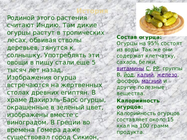 История Родиной этого растения считают Индию. Там дикие огурцы растут в тропических лесах, обвивая стволы деревьев, тянутся к солнышку. Употреблять эти овощи в пищу стали еще 5 тысяч лет назад. Изображения огурца встречаются на жертвенных столах древних египтян. В храме Дахирэль-Барс огурцы, окрашенные в зеленый цвет, изображены вместе с виноградом. В Греции во времена Гомера даже существовал город Сикион, что переводится как «город огурцов». Римский император Тиберий требовал, чтобы ему к обеду подавали свежие огурцы.   Состав огурца:  Огурцы на 95% состоят из воды. Так же они содержат клетчатку, сахара, белки,  витамины   С ,  РР , группы В,  йод ,  калий ,  железо , фосфор,  магний  и другие полезные вещества. Калорийность огурцов:  Калорийность огурцов составляет около 15 ккал на 100 грамм продукта. 
