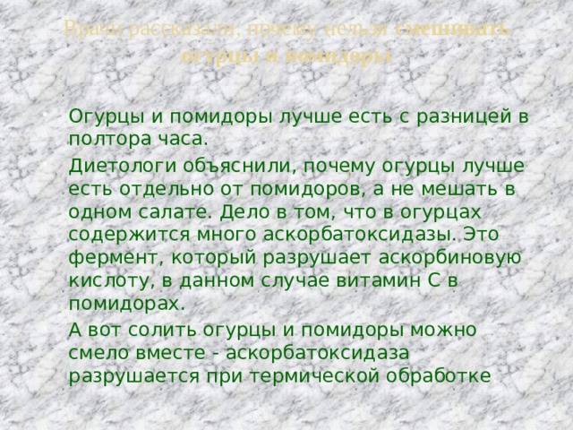 Врачи рассказали, почему нельзя смешивать огурцы и помидоры   Огурцы и помидоры лучше есть с разницей в полтора часа. Диетологи объяснили, почему огурцы лучше есть отдельно от помидоров, а не мешать в одном салате. Дело в том, что в огурцах содержится много аскорбатоксидазы. Это фермент, который разрушает аскорбиновую кислоту, в данном случае витамин С в помидорах. А вот солить огурцы и помидоры можно смело вместе - аскорбатоксидаза разрушается при термической обработке . 