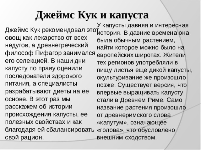 Джеймс Кук и капуста У капусты давняя и интересная история. В давние времена она была обычным растением, найти которое можно было на европейских широтах. Жители тех регионов употребляли в пищу листья еще дикой капусты, окультуривание же произошло позже. Существует версия, что впервые выращивать капусту стали в Древнем Риме. Само название растения произошло от древнеримского слова «капутум», означающее «голова», что обусловлено внешним сходством. Джеймс Кук рекомендовал этот овощ как лекарство от всех недугов, а древнегреческий философ Пифагор занимался его селекцией. В наши дни капусту по праву оценили последователи здорового питания, а специалисты разрабатывают диеты на ее основе. В этот раз мы расскажем об истории происхождения капусты, ее полезных свойствах и как благодаря ей сбалансировать свой рацион. 