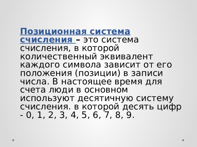Позиционная система счисления – это система счисления, в которой количественный эквивалент каждого символа зависит от его положения (позиции) в записи числа. В настоящее время для счета люди в основном используют десятичную систему счисления. в которой десять цифр - 0, 1, 2, 3, 4, 5, 6, 7, 8, 9. 