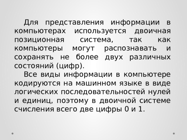  Для представления информации в компьютерах используется двоичная позиционная система, так как компьютеры могут распознавать и сохранять не более двух различных состояний (цифр).  Все виды информации в компьютере кодируются на машинном языке в виде логических последовательностей нулей и единиц, поэтому в двоичной системе счисления всего две цифры 0 и 1. 