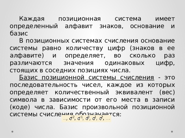  Каждая позиционная система имеет определенный алфавит знаков, основание и базис  В позиционных системах счисления основание системы равно количеству цифр (знаков в ее алфавите) и определяет, во сколько раз различаются значения одинаковых цифр, стоящих в соседних позициях числа.  Базис позиционной системы счисления - это последовательность чисел, каждое из которых определяет количественный эквивалент (вес) символа в зависимости от его места в записи (коде) числа. Базис произвольной позиционной системы счисления обозначается: 