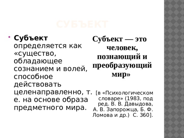 Субъект Субъект определяется как «существо, обладающее сознанием и волей, способное действовать целенаправленно, т. е. на основе образа предметного мира.  Субъект — это человек, познающий и преобразующий мир»  [в «Психологическом словаре» (1983, под ред. В. В. Давыдова, А. В. Запорожца, Б. Ф. Ломова и др.) С. 360]. 