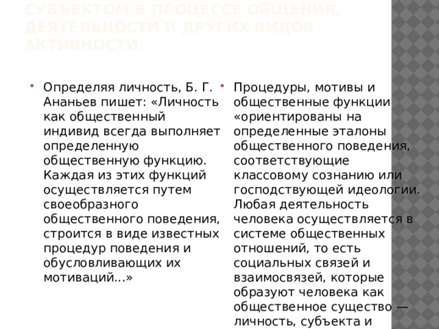 Будучи изначально активным, человеческий индивид, однако, не рождается, а становится субъектом в процессе общения, деятельности и других видов активности.   Определяя личность, Б. Г. Ананьев пишет: «Личность как общественный индивид всегда выполняет определенную общественную функцию. Каждая из этих функций осуществляется путем своеобразного общественного поведения, строится в виде известных процедур поведения и обусловливающих их мотиваций...» Процедуры, мотивы и общественные функции «ориентированы на определенные эталоны общественного поведения, соответствующие классовому сознанию или господствующей идеологии. Любая деятельность человека осуществляется в системе общественных отношений, то есть социальных связей и взаимосвязей, которые образуют человека как общественное существо — личность, субъекта и объекта исторического процесса» 
