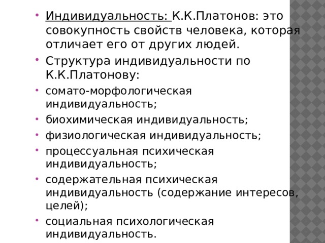 Индивидуальность: К.К.Платонов: это совокупность свойств человека, которая отличает его от других людей. Структура индивидуальности по К.К.Платонову: сомато-морфологическая индивидуальность; биохимическая индивидуальность; физиологическая индивидуальность; процессуальная психическая индивидуальность; содержательная психическая индивидуальность (содержание интересов, целей); социальная психологическая индивидуальность. 