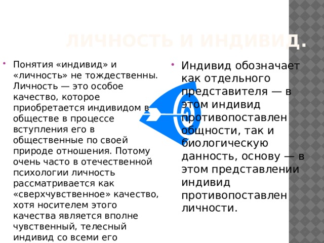 Личность и индивид. Понятия «индивид» и «личность» не тождественны. Личность — это особое качество, которое приобретается индивидом в обществе в процессе вступления его в общественные по своей природе отношения. Потому очень часто в отечественной психологии личность рассматривается как «сверхчувственное» качество, хотя носителем этого качества является вполне чувственный, телесный индивид со всеми его врожденными и приобретенными свойствами. Индивид обозначает как отдельного представителя — в этом индивид противопоставлен общности, так и биологическую данность, основу — в этом представлении индивид противопоставлен личности. 