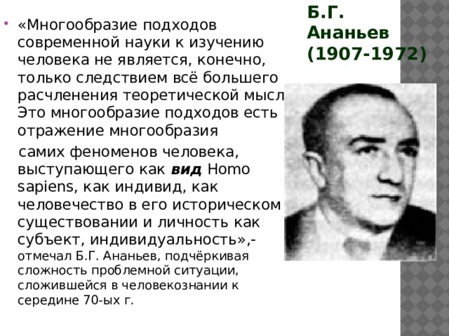 Б.Г. Ананьев (1907-1972) «Многообразие подходов современной науки к изучению человека не является, конечно, только следствием всё большего расчленения теоретической мысли. Это многообразие подходов есть отражение многообразия  самих феноменов человека, выступающего как вид Homo sapiens, как индивид, как человечество в его историческом существовании и личность как субъект, индивидуальность»,- отмечал Б.Г. Ананьев, подчёркивая сложность проблемной ситуации, сложившейся в человекознании к середине 70-ых г. 