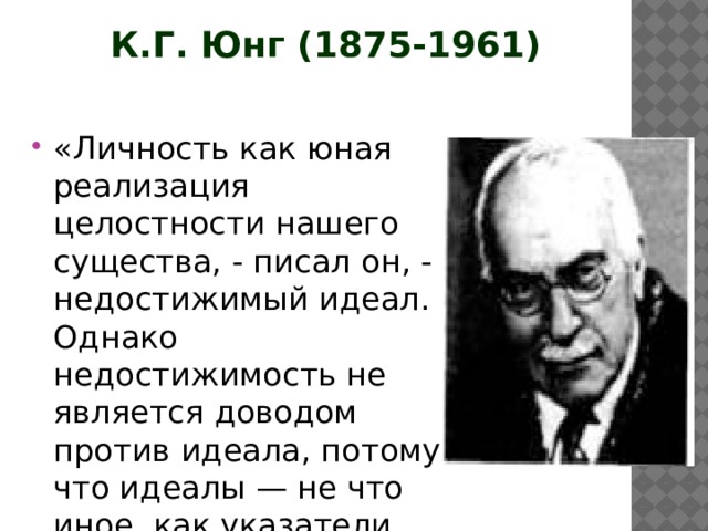 К.Г. Юнг (1875-1961) «Личность как юная реализация целостности нашего существа, - писал он, - недостижимый идеал. Однако недостижимость не является доводом против идеала, потому что идеалы — не что иное, как указатели пути...» 