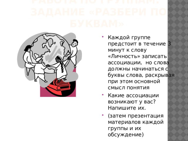 Работа по группам.  Задание «Разбери по буквам» Каждой группе предстоит в течение 3 минут к слову «Личность» записать ассоциации, но слова должны начинаться с буквы слова, раскрывая при этом основной смысл понятия Какие ассоциации возникают у вас? Напишите их. (затем презентация материалов каждой группы и их обсуждение) 