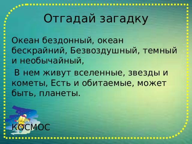 Отгадай загадку Океан бездонный, океан бескрайний, Безвоздушный, темный и необычайный,  В нем живут вселенные, звезды и кометы, Есть и обитаемые, может быть, планеты.  КОСМОС    