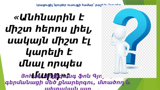 Լրացուցիչ նյութեր ուսուցչի համար ՝ բաշխիչ նյութեր  «Անհնարին է  միշտ հերոս լիել,  սակայն միշտ էլ  կարելի է  մնալ որպես մարդ»։ Յոհան Վոլֆգանգ ֆոն Գյոթե,  գերմանացի մեծ քնարերգու, մտածող և պետական այր 
