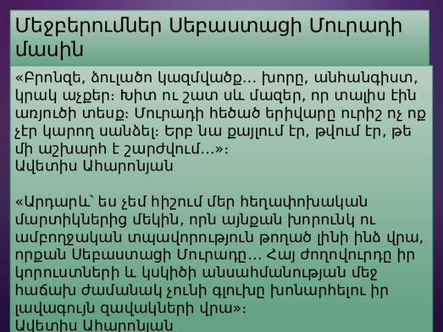 Մեջբերումներ Սեբաստացի Մուրադի մասին «Բրոնզե, ձուլածո կազմվածք… խորը, անհանգիստ, կրակ աչքեր։ Խիտ ու շատ սև մազեր, որ տալիս էին առյուծի տեսք։ Մուրադի հեծած երիվարը ուրիշ ոչ ոք չէր կարող սանձել։ Երբ նա քայլում էր, թվում էր, թե մի աշխարհ է շարժվում…»։ Ավետիս Ահարոնյան «Արդարև՝ ես չեմ հիշում մեր հեղափոխական մարտիկներից մեկին, որն այնքան խորունկ ու ամբողջական տպավորություն թողած լինի ինձ վրա, որքան Սեբաստացի Մուրադը… Հայ ժողովուրդը իր կորուստների և կսկիծի անսահմանության մեջ հաճախ ժամանակ չունի գլուխը խոնարհելու իր լավագույն զավակների վրա»։ Ավետիս Ահարոնյան 