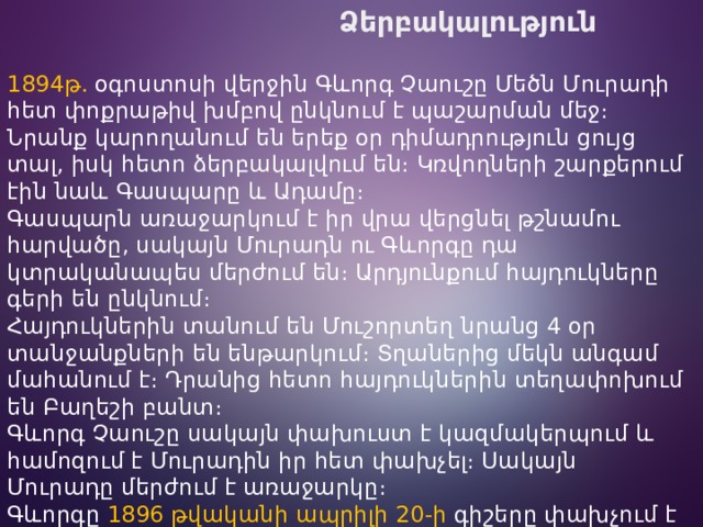  Ձերբակալություն  1894թ.  օգոստոսի վերջին Գևորգ Չաուշը Մեծն Մուրադի հետ փոքրաթիվ խմբով ընկնում է պաշարման մեջ։ Նրանք կարողանում են երեք օր դիմադրություն ցույց տալ, իսկ հետո ձերբակալվում են։ Կռվողների շարքերում էին նաև Գասպարը և Ադամը։ Գասպարն առաջարկում է իր վրա վերցնել թշնամու հարվածը, սակայն Մուրադն ու Գևորգը դա կտրականապես մերժում են։ Արդյունքում հայդուկները գերի են ընկնում։ Հայդուկներին տանում են Մուշորտեղ նրանց 4 օր տանջանքների են ենթարկում։ Տղաներից մեկն անգամ մահանում է։ Դրանից հետո հայդուկներին տեղափոխում են Բաղեշի բանտ։ Գևորգ Չաուշը սակայն փախուստ է կազմակերպում և համոզում է Մուրադին իր հետ փախչել։ Սակայն Մուրադը մերժում է առաջարկը։ Գևորգը  1896 թվականի ապրիլի 20-ի գիշերը փախչում է բանտից։ Այդ օրը եղանակը նույնպես նպաստում է փախուստին։ Դրսում թանձր մութ էր սարսափելի փոթորիկ ու ձյունախառն անձրև: 