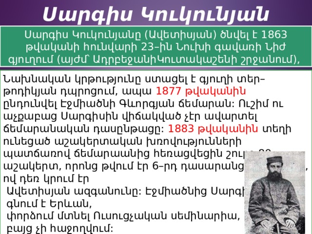 Սարգիս Կուկունյան Սարգիս Կուկունյանը (Ավետիսյան) ծնվել է 1863 թվականի հունվարի 23–ին Նուխի գավառի Նիժ գյուղում (այժմ՝ ԱդրբեջանիԿուտակաշենի շրջանում), Նախնական կրթությունը ստացել է գյուղի տեր–թոդիկյան դպրոցում, ապա  1877 թվականին ընդունվել Էջմիածնի Գևորգյան ճեմարան: Ուշիմ ու աչքաբաց Սարգիսին վիճակված չէր ավարտել ճեմարանական դասընթացը:  1883 թվականին տեղի ունեցած աշակերտական խռովությունների պատճառով ճեմարաանից հեռացվեցին շուրջ 80 աշակերտ, որոնց թվում էր 6–րդ դասարանցի Սարգիսը, ով դեռ կրում էր  Ավետիսյան ազգանունը: Էջմիածնից Սարգիսը  գնում է Երևան,  փորձում մտնել Ուսուցչական սեմինարիա,  բայց չի հաջողվում: Հորեղբոր աջակցությամբ նա տեղափոխվում է   Թիֆլիս, մտնում զինվորական դպրոց: 
