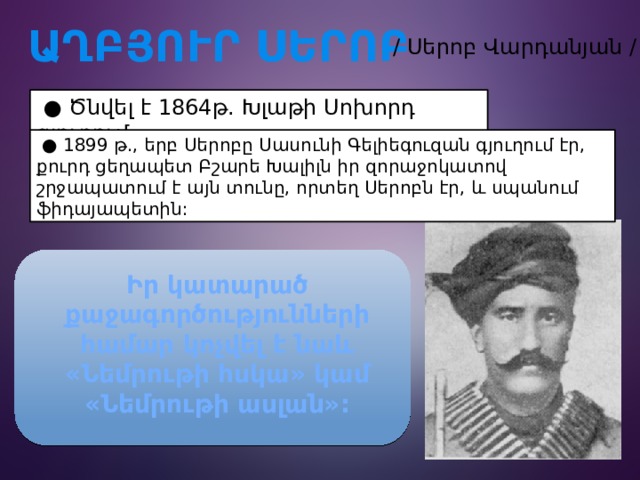  ԱՂԲՅՈՒՐ ՍԵՐՈԲ / Սերոբ Վարդանյան /  ● Ծնվել է 1864թ. Խլաթի Սոխորդ գյուղում:  ● 1899 թ., երբ Սերոբը Սասունի Գելիեգուզան գյուղում էր, քուրդ ցեղապետ Բշարե Խալիլն իր զորաջոկատով շրջապատում է այն տունը, որտեղ Սերոբն էր, և սպանում ֆիդայապետին: Իր կատարած քաջագործությունների համար կոչվել է նաև «Նեմրութի հսկա» կամ «Նեմրութի ասլան»: 
