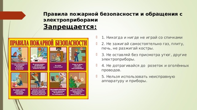 Правила пожарной безопасности и обращения с электроприборами  Запрещается:   1. Никогда и нигде не играй со спичкaми 2. Не зажигай самостоятельно газ, плиту, печь, не разжигай костры. 3. Не оставляй без присмотра утюг, другие электроприборы. 4. Не дотрагивайся до розеток и oголённых проводов. 5. Нельзя использовать неисправную аппаратуру и приборы.  