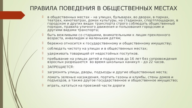 ПРАВИЛА ПОВЕДЕНИЯ В ОБЩЕСТВЕННЫХ МЕСТАХ в общественных местах – на улицах, бульварах, во дворах, в парках, театрах, кинотеатрах, домах культуры, на стадионах, спортплощадках, в городском и других видах транспорта строго соблюдать общественный порядок, правила уличного движения и пользования городским и другими видами транспорта; быть вежливыми со старшими, внимательными к лицам преклонного возраста, инвалидам и маленьким детям; бережно относится к государственному и общественному имуществу; соблюдать чистоту на улицах и в общественных местах; удерживать товарищей от недостойных поступков. пребывание на улицах детей и подростков до 16 лет без сопровождения взрослых разрешается во время школьных каникул – до 22 часов. ЗАПРЕЩАЕТСЯ: загрязнять улицы, дворы, подъезды и другие общественные места; ломать зеленые насаждения, портить газоны и клумбы, стены домов и подъездов, а также другое государственное и общественное имущество; играть, кататься на проезжей части дороги 
