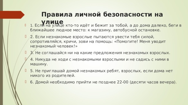 Правила личной безопасности на улице   1. Если на улице кто-то идёт и бежит за тобой, а до дома далеко, беги в ближайшее людное место: к магазину, автобусной остановке. 2. Если незнакомые взрослые пытаются увести тебя силой, сопротивляйся, кричи, зови на помощь: «Помогите! Меня уводит незнакомый человек!» 3. Не соглашайся ни на какие предложения незнакомых взрослых. 4. Никуда не ходи с незнакомыми взрослыми и не садись с ними в машину. 5. Не приглашай домой незнакомых ребят, взрослых, если дома нет никого из родителей. 6. Домой необходимо прийти не позднее 22-00 (десяти часов вечера).  