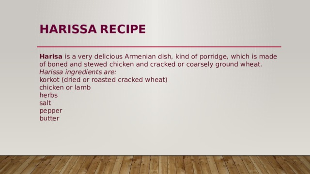 HARISSA  RECIPE   Harisa  is a very delicious Armenian dish, kind of porridge, which is made of boned and stewed chicken and cracked or coarsely ground wheat.  Harissa ingredients are:  korkot (dried or roasted cracked wheat)  chicken or lamb  herbs  salt  pepper  butter 