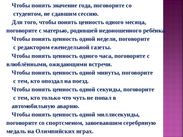 Чтобы понять значение года, поговорите со  студентом, не сдавшим сессию. Для того, чтобы понять ценность одного месяца, поговорите с матерью, родившей недоношенного ребёнка. Чтобы понять ценность одной недели, поговорите  с редактором еженедельной газеты. Чтобы понять ценность одного часа, поговорите с влюблёнными, ожидающими встречи. Чтобы понять ценность одной минуты, поговорите  с тем, кто опоздал на поезд. Чтобы понять ценность одной секунды, поговорите  с тем, кто только что чуть не попал в автомобильную аварию. Чтобы понять ценность одной миллисекунды, поговорите со спортсменом, завоевавшим серебряную медаль на Олимпийских играх. 