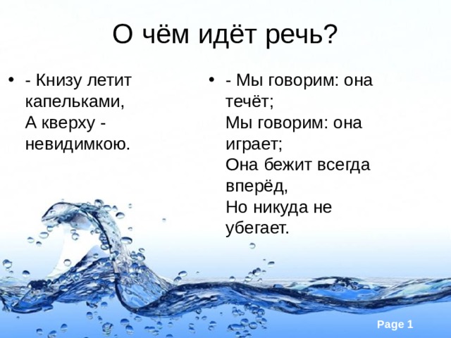 О чём идёт речь? - Мы говорим: она течёт;  Мы говорим: она играет;  Она бежит всегда вперёд,  Но никуда не убегает.    - Книзу летит капельками,   А кверху - невидимкою.    