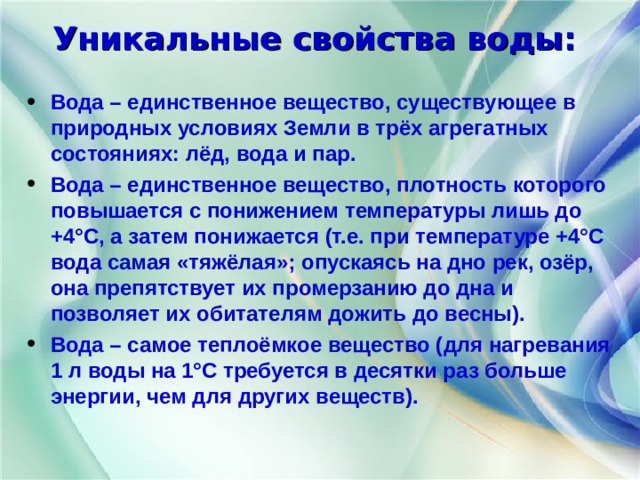 Уникальные свойства воды: Вода – единственное вещество, существующее в природных условиях Земли в трёх агрегатных состояниях: лёд, вода и пар. Вода – единственное вещество, плотность которого повышается с понижением температуры лишь до +4°С, а затем понижается (т.е. при температуре +4°С вода самая «тяжёлая»; опускаясь на дно рек, озёр, она препятствует их промерзанию до дна и позволяет их обитателям дожить до весны). Вода – самое теплоёмкое вещество (для нагревания 1 л воды на 1°С требуется в десятки раз больше энергии, чем для других веществ).  