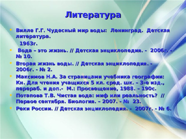 Литература Вилле Г.Г. Чудесный мир воды: Ленинград. Детская литература.  1963г.  Вода – это жизнь. // Детская энциклопедия. - 2006г. - № 10. Вторая жизнь воды. // Детская энциклопедия. - 2006г. - № 2. Максимов Н.А. За страницами учебника географии: Кн. Для чтения учащихся 5 кл. сред. шк. – 3-е изд., перераб. и доп.- М.: Просвещение, 1988. – 190с. Потапова Т.В. Чистая вода: миф или реальность? // Первое сентября. Биология. – 2007. - № 23. Реки России. // Детская энциклопедия. - 2007г. - № 6.  