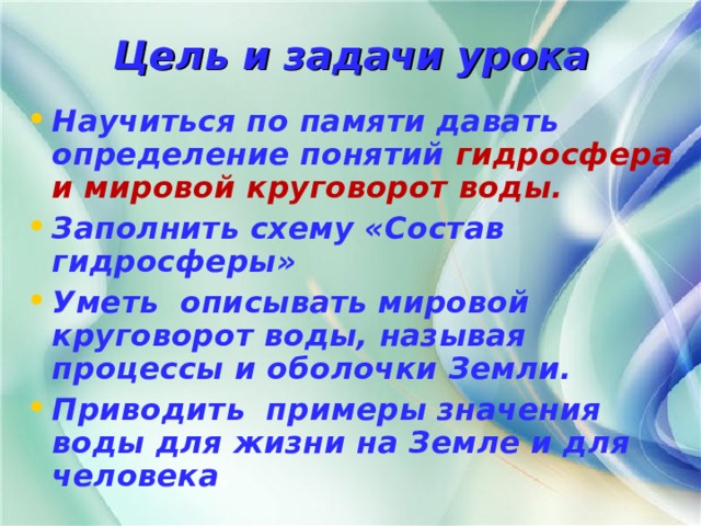 Цель и задачи урока Научиться по памяти давать определение понятий гидросфера и мировой круговорот воды. Заполнить схему «Состав гидросферы» Уметь описывать мировой круговорот воды, называя процессы и оболочки Земли. Приводить примеры значения воды для жизни на Земле и для человека . 