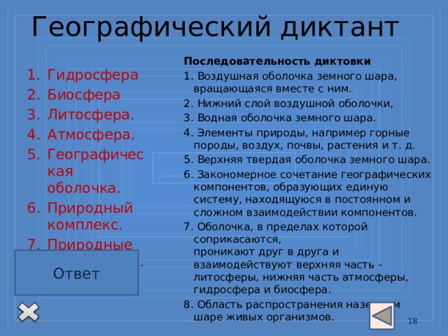  Географический диктант   Последовательность диктовки 1. Воздушная оболочка земного шара, вращающаяся вместе с ним. 2. Нижний слой воздушной оболочки, 3. Водная оболочка земного шара. 4. Элементы природы, например горные породы, воздух, почвы, растения и т. д. 5. Верхняя твердая оболочка земного шара. 6. Закономерное сочетание географических компонентов, образующих единую систему, находящуюся в постоянном и сложном взаимодействии компонентов. 7. Оболочка, в пределах которой соприкасаются,  проникают друг в друга и взаимодействуют верхняя часть - литосферы, нижняя часть атмосферы, гидросфера и биосфера.  8. Область распространения наземном шаре живых организмов. Гидросфера Биосфера Литосфера.  Атмосфера.  Географическая оболочка.  Природный комплекс. Природные компоненты. Тропосфера Ключ для проверки: Ответ 4, 8, 1, 7, 3, 6, 5, 2. 13 