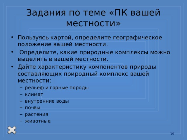 Задания по теме «ПК вашей местности» Пользуясь картой, определите географическое положение вашей местности.  Определите, какие природные комплексы можно выделить в вашей местности. Дайте характеристику компонентов природы составляющих природный комплекс вашей местности: рельеф и горные породы климат внутренние воды почвы растения животные рельеф и горные породы климат внутренние воды почвы растения животные 13 
