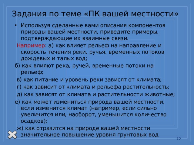Задания по теме «ПК вашей местности» Используя сделанные вами описания компонентов природы вашей местности, приведите примеры, подтверждающие их взаимные связи.  Например : а) как влияет рельеф на направление и скорость течения реки, ручья, временных потоков дождевых и талых вод; б) как влияют река, ручей, временные потоки на рельеф;  в) как питание и уровень реки зависят от климата;  г) как зависит от климата и рельефа растительность;  д) как зависят от климата и растительности животные; е) как может измениться природа вашей местности, если изменится климат (например, если сильно увеличится или, наоборот, уменьшится количество осадков);  ж) как отразится на природе вашей местности значительное повышение уровня грунтовых вод 13 